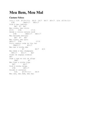 Meu Bem, Meu Mal
Caetano Veloso
Intr.: G/A A7/9-/11+ D6/9 C6/7 B6/7          B5+/7   G/A   A7/9-/11+
  D7M            C#m5-/7     F#5+/7
Você é meu caminho
      Bm7 E7 Am7
Meu vinho, meu vício
D7/9       G7M             C7/9
Desde o início estava você
     D7M            C#m5-/7     F#5+/7
Meu bálsamo benigno
      Bm7 E7       Am7
Meu signo, meu guru
G#5-/7     G7M                   C7/9
Porto seguro onde eu vou ter
     F#m5-/7           B5+/7
Meu mar e minha mãe
                E7              A6/7   A/G
Meu medo e meu champagne
  F#5-/7       B5+/7       Em7
Visão do espaço sideral
Gm7
Onde o que eu sou se afoga
      F#m7              B7
Meu fumo e minha ioga
    Em7          A6/7
Você é minha droga
    D7M          G#5-/7
Paixão e carnaval
      G/A       A7/9-/11+       D6/9
Meu zen, meu bem, meu mal
 
