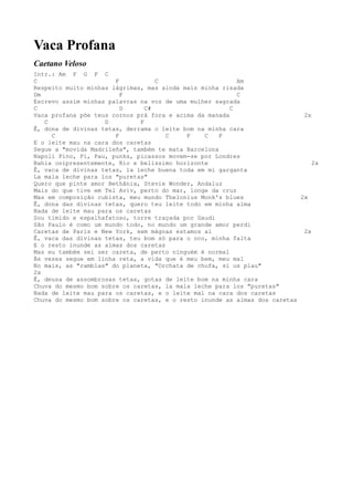Vaca Profana
Caetano Veloso
Intr.: Am F G F C
C                      F           C                      Am
Respeito muito minhas lágrimas, mas ainda mais minha risada
Dm                       F                                C
Escrevo assim minhas palavras na voz de uma mulher sagrada
C                        D      C#                      C
Vaca profana põe teus cornos prá fora e acima da manada                     2x
   C                D         F
Ê, dona de divinas tetas, derrama o leite bom na minha cara
     C                 F              C    F    C    F
E o leite mau na cara dos caretas
Segue a "movida Madrileña", também te mata Barcelona
Napoli Pino, Pí, Pau, punks, picassos movem-se por Londres
Bahia onipresentemente, Rio e belíssimo horizonte                              2x
Ê, vaca de divinas tetas, la leche buena toda em mi garganta
La mala leche para los "puretas"
Quero que pinte amor Bethânia, Stevie Wonder, Andaluz
Mais do que tive em Tel Aviv, perto do mar, longe da cruz
Mas em composição cubista, meu mundo Thelonius Monk's blues                2x
Ê, dona das divinas tetas, quero teu leite todo em minha alma
Nada de leite mau para os caretas
Sou tímido e espalhafatoso, torre traçada por Gaudi
São Paulo é como um mundo todo, no mundo um grande amor perdi
Caretas de Paris e New York, sem mágoas estamos aí                          2x
Ê, vaca das divinas tetas, teu bom só para o oco, minha falta
E o resto inunde as almas dos caretas
Mas eu também sei ser careta, de perto ninguém é normal
Às vezes segue em linha reta, a vida que é meu bem, meu mal
No mais, as "ramblas" do planeta, "Orchata de chufa, si us plau"
2x
Ê, deusa de assombrosas tetas, gotas de leite bom na minha cara
Chuva do mesmo bom sobre os caretas, la mala leche para los "puretas"
Nada de leite mau para os caretas, e o leite mal na cara dos caretas
Chuva do mesmo bom sobre os caretas, e o resto inunde as almas dos caretas
 