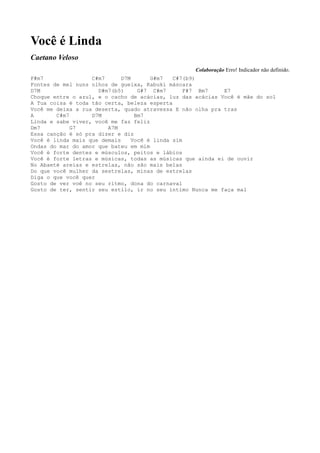Você é Linda
Caetano Veloso
                                                   Colaboração Erro! Indicador não definido.
F#m7               C#m7      D7M       G#m7   C#7(b9)
Fontes de mel nuns olhos de gueixa, Kabuki máscara
D7M                  D#m7(b5)      G#7 C#m7       F#7 Bm7   E7
Choque entre o azul, e o cacho de acácias, luz das acácias Você é mãe do sol
A Tua coisa é toda tão certa, beleza esperta
Você me deixa a rua deserta, quado atravessa E não olha pra tras
A       C#m7       D7M            Bm7
Linda e sabe viver, você me faz feliz
Dm7          G7         A7M
Essa canção é só pra dizer e diz
Você é linda mais que demais     Você é linda sim
Ondas do mar do amor que bateu em mim
Você é forte dentes e músculos, peitos e lábios
Você é forte letras e músicas, todas as músicas que ainda ei de ouvir
No Abaeté areias e estrelas, não são mais belas
Do que você mulher da sestrelas, minas de estrelas
Diga o que você quer
Gosto de ver voê no seu ritmo, dona do carnaval
Gosto de ter, sentir seu estilo, ir no seu íntimo Nunca me faça mal
 