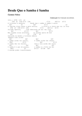 Desde Que o Samba é Samba
Caetano Veloso
                                                      Colaboração Erro! Indicador não definido.
Intr.: (D7M - A7) x2
      D7M A7 D7M D7/9 G7M                           C7/9        F#7/13 B7/9
A tristeza é senhora,         Desde que o samba é samba é assim
  Em7            A7               Bm7            E7/9                       A7
A lágrima clara sobre a pele escura,          a noite e a chuva que cai lá fora
   D7M A7 D7M D7/9 G7M                     C7/9       F#7/13    B7/9
Solidão apavora,         tudo demorando em ser tão ruim
    Em7               A7/13           Bm7               E7/9
Mas alguma coisa acontece,        no quando agora em mim
   Em7                     A7     D7M     A7
Cantando eu mando a tristeza embora
(Repete tudo acima)
  Em7                  F#7            Bm7                 C#7
O samba ainda vai nascer,          O samba ainda não chegou
  F#m7              B7/9                   Bm7                E7/9
O samba não vai morrer,            veja o dia ainda não raiou
  Em7                    F#7          Bm7                  C#7
O samba é o pai do prazer,         o samba é o filho da dor
   F#m7               B7           E7/13     E7/5M    Em7
O grande poder transformador
 