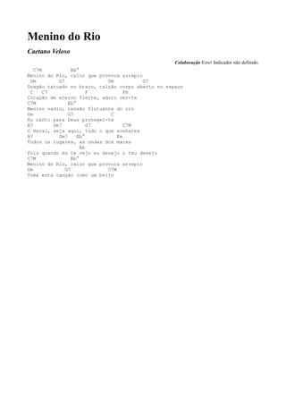Menino do Rio
Caetano Veloso
                                                   Colaboração Erro! Indicador não definido.
   C7M            Eb°
Menino do Rio, calor que provoca arrepio
 Dm         G7              Dm           G7
Dragão tatuado no braço, calção corpo aberto no espaço
 C     C7                F         Fm
Coração de eterno flerte, adoro ver-te
C7M             Eb°
Menino vadio, tensão flutuante do rio
Dm              G7           C
Eu canto para Deus proteger-te
A7        Dm7            G7        C7M
O Havaí, seja aqui, tudo o que sonhares
A7          Dm7     Eb°         Em
Todos os lugares, as ondas dos mares
                      Ab
Pois quando eu te vejo eu desejo o teu desejo
C7M               Eb°
Menino do Rio, calor que provoca arrepio
Dm             G7           C7M
Toma esta canção como um beijo
 