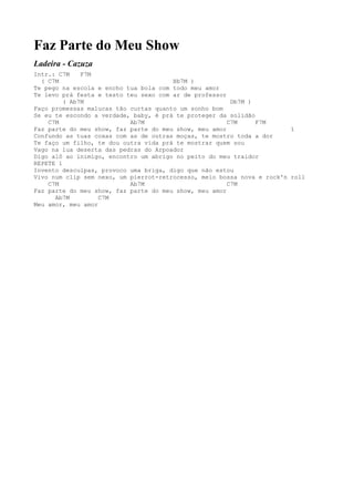 Faz Parte do Meu Show
Ladeira - Cazuza
Intr.: C7M    F7M
  ( C7M                                Bb7M )
Te pego na escola e encho tua bola com todo meu amor
Te levo prá festa e testo teu sexo com ar de professor
         ( Ab7M                                         Db7M )
Faço promessas malucas tão curtas quanto um sonho bom
Se eu te escondo a verdade, baby, é prá te proteger da solidão
    C7M                    Ab7M                        C7M     F7M
Faz parte do meu show, faz parte do meu show, meu amor                  1
Confundo as tuas coxas com as de outras moças, te mostro toda a dor
Te faço um filho, te dou outra vida prá te mostrar quem sou
Vago na lua deserta das pedras do Arpoador
Digo alô ao inimigo, encontro um abrigo no peito do meu traidor
REPETE 1
Invento desculpas, provoco uma briga, digo que não estou
Vivo num clip sem nexo, um pierrot-retrocesso, meio bossa nova e rock'n roll
    C7M                    Ab7M                        C7M
Faz parte do meu show, faz parte do meu show, meu amor
      Ab7M         C7M
Meu amor, meu amor
 