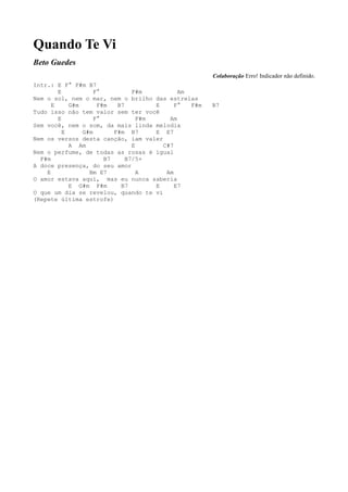 Quando Te Vi
Beto Guedes
                                                      Colaboração Erro! Indicador não definido.
Intr.: E F° F#m B7
        E           F°          F#m          Am
Nem o sol, nem o mar, nem o brilho das estrelas
      E     G#m      F#m   B7         E     F°  F#m   B7
Tudo isso não tem valor sem ter você
        E           F°            F#m     Am
Sem você, nem o som, da mais linda melodia
          E     G#m       F#m B7      E E7
Nem os versos desta canção, iam valer
            A Am                E       C#7
Nem o perfume, de todas as rosas é igual
  F#m                  B7     B7/5+
A doce presença, do seu amor
    E             Bm E7           A      Am
O amor estava aqui, mas eu nunca saberia
            E G#m F#m       B7        E     E7
O que um dia se revelou, quando te vi
(Repete última estrofe)
 