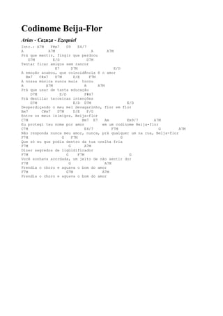 Codinome Beija-Flor
Arias - Cazuza - Ezequiel
Intr.: A7M     F#m7      D9      E4/7
A             A7M                        A       A7M
Prá que mentir, fingir que perdoou
    D7M         E/D                    D7M
Tentar ficar amigos sem rancor
                  E7         D7M                     E/D
A emoção acabou, que coincidência é o amor
  Bm7    C#m7     D7M         D/E       F7M
A nossa música nunca mais tocou
A           A7M                      A      A7M
Prá que usar de tanta educação
     D7M             E/D             F#m7
Prá destilar terceiras intenções
     D7M                      E/D D7M                      E/D
Desperdiçando o meu mel devagarinho, flor em flor
Bm7       C#m7     D7M        D/E      F/G
Entre os meus inimigos, Beija-flor
C7M                                Bm7 E7       Am         Em9/7     A7M
Eu protegi teu nome por amor                  em um codinome Beija-flor
C7M                                  E4/7           F7M                 G A7M
Não responda nunca meu amor, nunca, prá qualquer um na rua, Beija-flor
F7M                   G      F7M                         G
Que só eu que podia dentro da tua orelha fria
F7M                        G         A7M
Dizer segredos de liqüidificador
F7M                      G       F7M                        G
Você sonhava acordada, um jeito de não sentir dor
F7M                        G                    A7M
Prendia o choro e aguava o bom do amor
F7M                      G7M                  A7M
Prendia o choro e aguava o bom do amor
 