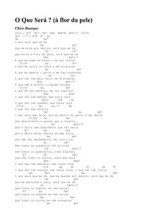 O Que Será ? (à flor da pele)
Chico Buarque
Intr.: Gm* Dm* Cm* Ebm Ebm7M Am5-/7 D7/9-
Obs : * = m7M m7 m6
Gm                   Gm*
O que será que me dá
                  Dm                        Dm*
Que me bole por dentro, será que me dá
                      Cm                    Cm*
Que brota à flor da pele, será que me dá
                     Ebm                 Am5-/7
E que me sobe às faces e me faz chorar
   D7/9-              Gm                    Gm*
E que me salta os olhos a me atraiçoar
                      Dm                        Dm*
E que me aperta o peito e me faz confessar
                         Cm               Cm*
O que não tem mais jeito de dissimular
                Ebm                   Am5-/7
E que nem é direito ninguém recusar
   D7/9-          Gm                  Gm*
E que me faz mendigo, me faz suplicar
                     Ebm                 Ebm*
O que não tem medida nem nunca terá
                    Bb/D        C#°       Cm
O que não tem remédio nem nunca terá
 D7/9-           Gm         A5-/7        Dm
O que não tem receita
                     Dm*                         Am       Am*
O que será que será, que dá dentro da gente e não devia
          B7/Eb      Gm               Gm*
Que desconcerta a gente, que é revelia
                            Cm               Em5-/7
Que é feito uma aguardente que não sacia
       A7            Dm               Dm*
Que é feito estar doente de uma folia
                        Am                  Am*
Que nem dez mandamentos vão conciliar
                     Gm              Gm*
Nem todos os ungüentos vão aliviar
                      Cm                    Em5-/7
Nem todos os quebrantos, toda alquimia
     A7              Dm                     Dm*
Que nem todos os santos, será que será
                     Bbm                     Bbm*
O que não tem descanso nem nunca terá
                     F/A          Ab      Gm           A7     Dm B7
O que não tem cansaço nem nunca terá, o que não tem limite
          Em          Em*                           Bm           Bm*
O que será que me dá, que me queima por dentro, será que me dá
                      Am                     Am*
Que me perturba o sono, será que me dá
                  Cm                   F#m5-/7
Que todos os temores me vem agitar
     B7          Em                  Em*
Que todos os ardores me vem atiçar
                  Bm                      Bm*
Que todos os suores me vem encharcar
                        Am                   Am*
 