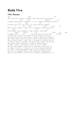 Roda Viva
Chico Buarque
Am7                          F7M                               E4
Tem dias que a gente se sente como quem partiu ou morreu
                 F/G       C7M                     F#m4/7           E7
A gente estancou de repente, ou foi o mundo então que cresceu
                A7       Dm7                G7        C
A gente quer ter voz ativa, no nosso destino mandar
                      B°      Am7                F7M        E4/7       E7
Mas eis que chega a roda viva e carrega o destino prá lá
      Am7                               F6           G7
Roda mundo, roda gigante, roda moinho, roda peão
          Gm4/7       F#7/5-           F6                    E4/7      E7   Am7
O tempo rodou        num         instante nas voltas do meu       coração
A gente vai contra a corrente até não poder resistir
Na volta do barco é que sente o quanto deixou de cumprir
Faz tempo que a gente cultiva a mais linda roseira que há
Mas eis que chega a roda viva e carrega a roseira prá lá
A roda da saia, a mulata, não quer mais rodar, não senhor
Não posso fazer serenata, a roda de samba acabou
A gente toma a iniciativa, viola na rua a cantar
Mas eis que chega a roda viva e carrega a viola prá lá
O samba, a viola, a roseira, um dia a fogueira queimou
Foi tudo ilusão passageira que a brisa primeira levou
No peito a saudade cativa, faz força pro tempo parar
Mas eis que chega a roda viva e carrega a saudade prá lá
 