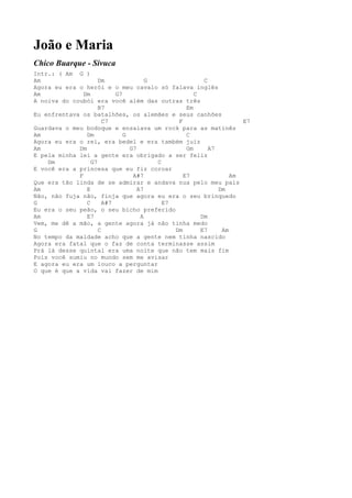 João e Maria
Chico Buarque - Sivuca
Intr.: ( Am G )
Am                   Dm               G                C
Agora eu era o herói e o meu cavalo só falava inglês
Am             Dm          G7                       C
A noiva do coubói era você além das outras três
                     B7                          Em
Eu enfrentava os batalhões, os alemães e seus canhões
                       C7                     F                    E7
Guardava o meu bodoque e ensaiava um rock para as matinês
Am              Dm            G                  C
Agora eu era o rei, era bedel e era também juiz
Am           Dm                 G7               Gm      A7
E pela minha lei a gente era obrigado a ser feliz
    Dm            G7                    C
E você era a princesa que eu fiz coroar
             F                   A#7            E7              Am
Que era tão linda de se admirar e andava nua pelo meu país
Am              E                  A7                       Dm
Não, não fuja não, finja que agora eu era o seu brinquedo
G               C      A#7                E7
Eu era o seu peão, o seu bicho preferido
Am              E7                  A                 Dm
Vem, me dê a mão, a gente agora já não tinha medo
G                    C                       Dm       E7     Am
No tempo da maldade acho que a gente nem tinha nascido
Agora era fatal que o faz de conta terminasse assim
Prá lá desse quintal era uma noite que não tem mais fim
Pois você sumiu no mundo sem me avisar
E agora eu era um louco a perguntar
O que é que a vida vai fazer de mim
 
