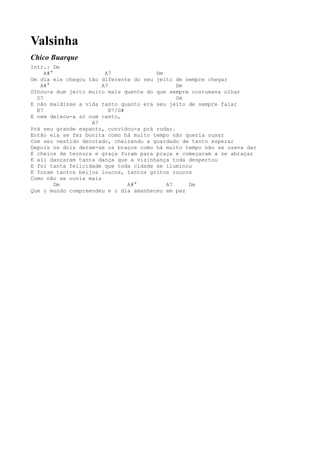 Valsinha
Chico Buarque
Intr.: Dm
     A#°                A7             Dm
Um dia ele chegou tão diferente do seu jeito de sempre chegar
   A#°                 A7                     Dm
Olhou-a dum jeito muito mais quente do que sempre costumava olhar
  D7                                          Gm
E não maldisse a vida tanto quanto era seu jeito de sempre falar
  E7                      E7/G#
E nem deixou-a só num canto,
                   A7
Prá seu grande espanto, convidou-a prá rodar.
Então ela se fez bonita como há muito tempo não queria ousar
Com seu vestido decotado, cheirando a guardado de tanto esperar
Depois os dois deram-se os braços como há muito tempo não se usava dar
E cheios de ternura e graça foram para praça e começaram a se abraçar
E ali dançaram tanta dança que a vizinhança toda despertou
E foi tanta felicidade que toda cidade se iluminou
E foram tantos beijos loucos, tantos gritos roucos
Como não se ouvia mais
         Dm                     A#°       A7     Dm
Que o mundo compreendeu e o dia amanheceu em paz
 