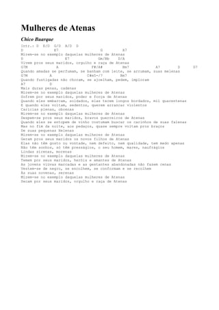 Mulheres de Atenas
Chico Buarque
Intr.: D E/D G/D A/D D
D              E7                   G         A7
Mirem-se no exemplo daquelas mulheres de Atenas
D                   E7             Gm/Bb    D/A
Vivem pros seus maridos, orgulho e raça de Atenas
G7M             A               F#/A#         Bm7            A7        D      D7
Quando amadas se perfumam, se banham com leite, se arrumam, suas melenas
G7M          A                C#m5-/7        Bm7
Quando fustigadas não choram, se ajoelham, pedem, imploram
A7           D
Mais duras penas, cadenas
Mirem-se no exemplo daquelas mulheres de Atenas
Sofrem por seus maridos, poder e força de Atenas
Quando eles embarcam, soldados, elas tecem longos bordados, mil quarentenas
E quando eles voltam, sedentos, querem arrancar violentos
Carícias plenas, obcenas
Mirem-se no exemplo daquelas mulheres de Atenas
Despem-se pros seus maridos, bravos guerreiros de Atenas
Quando eles se entopem de vinho costumam buscar os carinhos de suas falenas
Mas no fim da noite, aos pedaços, quase sempre voltam pros braços
De suas pequenas Helenas
Mirem-se no exemplo daquelas mulheres de Atenas
Geram pros seus maridos os novos filhos de Atenas
Elas não têm gosto ou vontade, nem defeito, nem qualidade, tem medo apenas
Não têm sonhos, só têm presságios, o seu homem, mares, naufrágios
Lindas sirenas, morenas
Mirem-se no exemplo daquelas mulheres de Atenas
Temem por seus maridos, heróis e amantes de Atenas
As jovens viúvas marcadas e as gestantes abandonadas não fazem cenas
Vestem-se de negro, se encolhem, se conformam e se recolhem
Às suas novenas, serenas
Mirem-se no exemplo daquelas mulheres de Atenas
Secam por seus maridos, orgulho e raça de Atenas
 