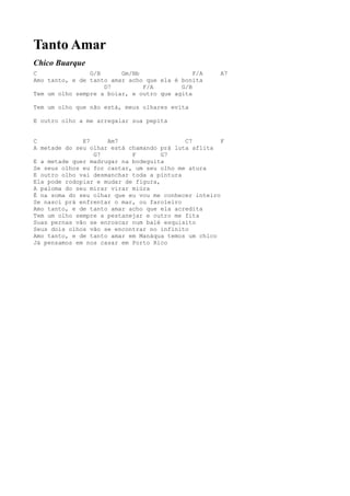Tanto Amar
Chico Buarque
C               G/B      Gm/Bb                F/A    A7
Amo tanto, e de tanto amar acho que ela é bonita
                    D7         F/A        G/B
Tem um olho sempre a boiar, e outro que agita

Tem um olho que não está, meus olhares evita

E outro olho a me arregalar sua pepita


C             E7     Am7                   C7         F
A metade do seu olhar está chamando prá luta aflita
                 G7         F        G7
E a metade quer madrugar na bodeguita
Se seus olhos eu for cantar, um seu olho me atura
E outro olho vai desmanchar toda a pintura
Ela pode rodopiar e mudar de figura,
A paloma do seu mirar virar miúra
É na soma do seu olhar que eu vou me conhecer inteiro
Se nasci prá enfrentar o mar, ou faroleiro
Amo tanto, e de tanto amar acho que ela acredita
Tem um olho sempre a pestanejar e outro me fita
Suas pernas vão se enroscar num balé esquisito
Seus dois olhos vão se encontrar no infinito
Amo tanto, e de tanto amar em Manáqua temos um chico
Já pensamos em nos casar em Porto Rico
 