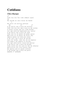 Cotidiano
Chico Buarque
D°
Todo dia ela faz tudo sempre igual
Dm
Me sacode às seis horas da manhã
      C
Me sorri um sorriso pontual
   Bb             A7            D°
E me beija com a boca de hortelã
Todo dia ela diz que é pra eu me cuidar
E essas coisas que diz toda mulher
Diz que está me esperando pro jantar
E me beija com a boca de café
Todo dia eu só penso em poder parar
Meio-dia eu só penso em dizer não
Depois penso na vida prá levar
E me calo com a boca de feijão
Seis da tarde, como era de se esperar
Ela pega e me espera no portão
Diz que está muito louca prá beijar
E me beija com a boca de paixão
Toda noite ela diz prá eu não me afastar
Meia-noite ela jura eterno amor
Me aperta prá eu quase sufocar
E me morde com a boca de pavor
REPETE 1ª ESTROFE
 