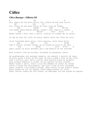 Cálice
Chico Buarque - Gilberto Gil
E                        G#                              A
Pai, afasta de mim esse cálice, Pai, afasta de mim esse cálice
     F#7                E/B        B7            E
Pai, afasta de mim esse cálice de vinho tinto de sangue
         C#m             C#m7M           C#m7         F#7/C#
Como beber dessa bebida amarga, tragar a dor, engolir a labuta
          A7M               F#7/C#         B7/6    B7/5+        E
Mesmo calada a boca resta o peito, silêncio na cidade não se escuta

De que me vale ser filho da santa, melhor seria ser filho da outra

Outra realidade menos morta, tanta mentira, tanta força bruta
        C#m           C5M           E/B                 F#/A#
Como é difícil acordar calado, se na calada da noite eu me dano
         A7M               F#/A#               B7/6    B7/5+     E
Quero lançar um grito desumano que é uma maneira de ser escutado

Esse silêncio todo me atordoa, atordoado eu permaneço atento

Na arquibancada, prá qualquer momento, ver emergir o monstro da lagoa
De muito gorda a porca já não anda, de muito usada a faca já não corta
Como é difícil, pai, abrir a porta, essa palavra presa na garganta
Esse pileque homérico no mundo, de que adianta ter boa vontade
Mesmo calado o peito, resta a cuca dos bêbados do centro da cidade
Talvez o mundo não seja pequeno, nem seja a vida um fato consumado
Quero inventar o meu próprio pecado, quero morrer do meu próprio veneno
Quero perder de vez tua cabeça, minha cabeça perder teu juízo
Quero cheirar fumaça de óleo diesel, me embriagar até que alguém me esqueça
 