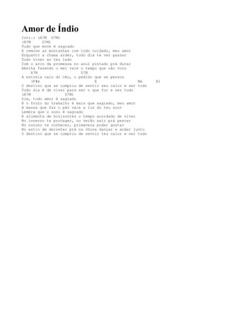 Amor de Índio
Intr.: (A7M D7M)
(A7M      D7M)
Tudo que move é sagrado
E remove as montanhas com todo cuidado, meu amor
Enquanto a chama arder, todo dia te ver passar
Tudo viver ao teu lado
Com o arco da promessa no azul pintado prá durar
Abelha fazendo o mel vale o tempo que não voou
     A7M                  D7M
A estrela caiu do céu, o pedido que se pensou
     (F#m                       E                  Bm     E)
O destino que se cumpriu de sentir seu calor e ser todo
Todo dia é de viver para ser o que for e ser tudo
(A7M               D7M)
Sim, todo amor é sagrado
E o fruto do trabalho é mais que sagrado, meu amor
A massa que faz o pão vale a luz do teu suor
Lembra que o sono é sagrado
E alimenta de horizontes o tempo acordado de viver
No inverno te proteger, no verão sair prá pescar
No outono te conhecer, primavera poder gostar
No estio de derreter prá na chuva dançar e andar junto
O destino que se cumpriu de sentir teu calor e ser tudo
 