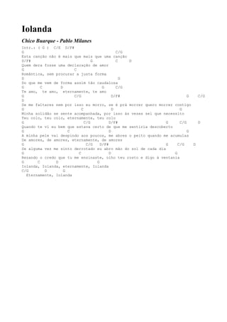 Iolanda
Chico Buarque - Pablo Milanes
Intr.: ( G ) C/E D/F#
G                                             C/G
Esta canção não é mais que mais que uma canção
D/F#                             G            C   D
Quem dera fosse uma declaração de amor
G                      C
Romântica, sem procurar a justa forma
D                                               G
Do que me vem de forma assim tão caudalosa
G        C       D                    G       C/G
Te amo, te amo, eternamente, te amo
G                      C/G                  D/F#                          G   C/G
D
Se me faltares nem por isso eu morro, se é prá morrer quero morrer contigo
G                          C                D                         G
Minha solidão se sente acompanhada, por isso às vezes sei que necessito
Teu colo, teu colo, eternamente, teu colo
G                            C/G          D/F#                  G     C/G     D
Quando te vi eu bem que estava certo de que me sentiria descoberto
G                    C                    D                               G
A minha pele vai despindo aos poucos, me abres o peito quando me acumulas
De amores, de amores, eternamente, de amores
G                             C/G    D/F#                       G    C/G    D
Se alguma vez me sinto derrotado eu abro mão do sol de cada dia
G                        C                D                        G
Rezando o credo que tu me ensinaste, olho teu rosto e digo à ventania
G      C       D                   G
Iolanda, Iolanda, eternamente, Iolanda
C/G        D       G
  Eternamente, Iolanda
 