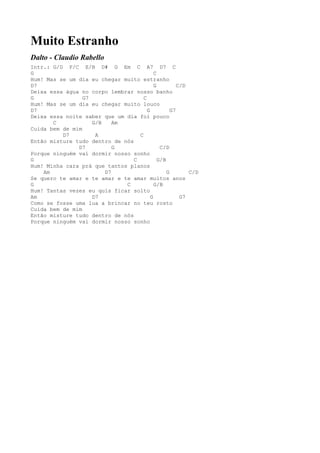 Muito Estranho
Dalto - Claudio Rabello
Intr.: G/D F/C E/B D# G Em C A7 D7 C
G                                          C
Hum! Mas se um dia eu chegar muito estranho
D7                                         G          C/D
Deixa essa água no corpo lembrar nosso banho
G                G7                  C
Hum! Mas se um dia eu chegar muito louco
D7                                     G           G7
Deixa essa noite saber que um dia foi pouco
       C            G/B    Am
Cuida bem de mim
          D7         A             C
Então misture tudo dentro de nós
               D7          G                  C/D
Porque ninguém vai dormir nosso sonho
G                                C           G/B
Hum! Minha cara prá que tantos planos
    Am                  D7                       G        C/D
Se quero te amar e te amar e te amar muitos anos
G                             C            G/B
Hum! Tantas vezes eu quis ficar solto
Am                  D7                   G             G7
Como se fosse uma lua a brincar no teu rosto
Cuida bem de mim
Então misture tudo dentro de nós
Porque ninguém vai dormir nosso sonho
 