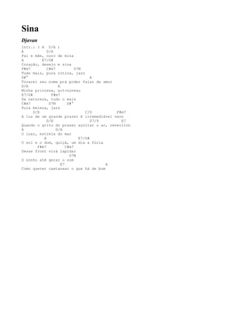 Sina
Djavan
Intr.: ( A D/A )
A            D/A
Pai e mãe, ouro de mina
A         E7/G#
Coração, desejo e sina
F#m7         C#m7            D7M
Tudo mais, pura rotina, jazz
D#°                                  A
Tocarei seu nome prá poder falar de amor
D/A                A
Minha princesa, art-nuveau
E7/G#          F#m7
Da natureza, tudo o mais
C#m7          D7M        D#°
Pura beleza, jazz
      D/E                         C/D       F#m7
A luz de um grande prazer é irremediável neon
             D/E                     D7/9     E7
Quando o grito do prazer açoitar o ar, reveillon
A                 D/A
O luar, estrela do mar
           A                   E7/G#
O sol e o dom, quiçá, um dia a fúria
        F#m7            C#m7
Desse front virá lapidar
                          D7M
O sonho até gerar o som
                     E7                   A
Como querer caetanear o que há de bom
 