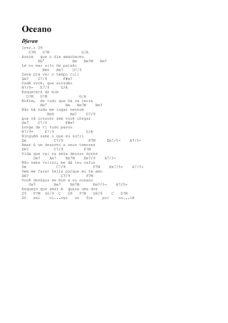 Oceano
Djavan
Intr.: D9
    D7M     G7M                    G/A
Assim      que o dia amanheceu
         Bb°                  Bm    Bm7M      Bm7
Lá no mar alto da paixão
            Bm6     Am7       D7/9
Dava prá ver o tempo ruir
Gm7      C7/9           F#m7
Cadê você, que solidão
B7/9-      E7/9        G/A
Esquecerá de mim
   D7M     G7M                    G/A
Enfim, de tudo que há na terra
           Bb°           Bm      Bm7M      Bm7
Não há nada em lugar nenhum
               Bm6          Am7       D7/9
Que vá crescer sem você chegar
Gm7      C7/9            F#m7
Longe de ti tudo parou
B7/9-        E7/9                     G/A
Ninguém sabe o que eu sofri
Dm                 C7/9                F7M        Em7/5-     A7/5+
Amar é um deserto e seus temores
Dm7                C7/9             F7M
Vida que vai na sela dessas dores
       Gm7      Am7      Bb7M       Em7/9       A7/5+
Não sabe voltar, me dá teu calor
Dm                  C7/9                  F7M      Em7/5-     A7/5+
Vem me fazer feliz porque eu te amo
Dm7                    C7/9           F7M
Você deságua em mim e eu oceano
    Gm7            Am7      Bb7M          Em7/5-      A7/5+
Esqueço que amar é quase uma dor
D9     F7M G6/9 C          D9     F7M     G6/9      C    D7M
Só     sei      vi...ver       se     for      por     vo...cê
 
