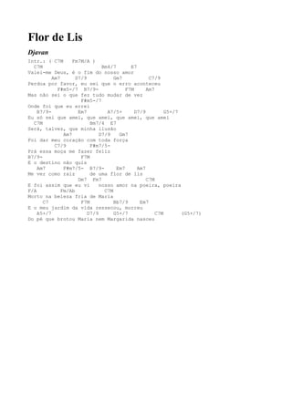 Flor de Lis
Djavan
Intr.: ( C7M       Fm7M/A )
  C7M                          Bm4/7       E7
Valei-me Deus, é o fim do nosso amor
          Am7       D7/9            Gm7            C7/9
Perdoa por favor, eu sei que o erro aconteceu
            F#m5-/7 B7/9-                F7M      Am7
Mas não sei o que fez tudo mudar de vez
                      F#m5-/7
Onde foi que eu errei
    B7/9-            Em7         A7/5+       D7/9         G5+/7
Eu só sei que amei, que amei, que amei, que amei
  C7M                     Bm7/4 E7
Será, talvez, que minha ilusão
               Am7            D7/9    Gm7
Foi dar meu coração com toda força
           C7/9           F#m7/5-
Prá essa moça me fazer feliz
B7/9-                 F7M
E o destino não quis
    Am7        F#m7/5- B7/9-         Em7      Am7
Me ver como raiz          de uma flor de lis
                     Dm7 Fm7                      C7M
E foi assim que eu vi         nosso amor na poeira, poeira
F/A           Fm/Ab             C7M
Morto na beleza fria de Maria
      C7              F7M           Bb7/9      Em7
E o meu jardim da vida ressecou, morreu
    A5+/7                D7/9       G5+/7             C7M       (G5+/7)
Do pé que brotou Maria nem Margarida nasceu
 