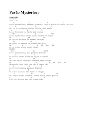 Pavão Mysteriozo
Ednardo
Intr.: A
      A               G              D      A                 E
Pavão mysteriozo, pássaro formoso, tudo é mistério nesse teu voar
          A                    G                 D
Ah, se eu corresse assim, tantos céus assim
   A              E                  A
Muita história eu tinha prá contar
     F#m                       B                 F#m
Pavão mysteriozo nessa cauda aberta em leque
Dm                  Am                  E7
Me guarda moleque de eterno brincar
      Am                Dm
Me poupa do vexame de morrer tão moço
Am           E                     A A4    A5-     A4
Muita coisa ainda quero olhar
REFRÃO
   F#m                      Am           Am/G
Pavão mysteriozo, meu pássaro formoso
          G                  C
No escuro desta noite me ajuda a cantar
Am                          Dm
Derrama essas faíscas, despeja esse trovão
Am                               E             A    A4    A5-   A4
Desmancha isso tudo que não é certo não
      A               G              D
Pavão mysteriozo, pássaro formoso
A                   E
Um conde raivoso não tarda a chegar
        A                A7              D             Dm
Não temas minha donzela, nossa sorte nessa guerra
A                        E               A
Eles são muitos mas não podem voar
 