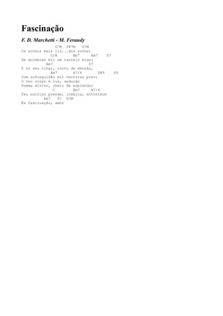 Fascinação
F. D. Marchetti - M. Feraudy
                 G7M F#7M     G7M
Os sonhos mais lin...dos sonhei
              G/B        Bb°       Am7     D7
De quimeras mil um castelo ergui
           Am7                    D7
E no seu olhar, tonto de emoção,
              Am7        A7/6          D#9    D9
Com sofreguidão mil venturas previ
O teu corpo é luz, sedução
Poema divino, cheio de esplendor
               C         Bm7       A7/6
Teu sorriso prende, inebria, entontece
          Am7     D7 G7M
És fascinação, amor
 