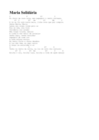 Maria Solidária
C                F              G7            C
Eu choro de cara suja, meu papagaio o vento carregou
     G7 C          A7    Dm        G7      Bb        C
E lá se foi prá nunca mais, linha nova que pai comprou
Dança Maria, Maria
Lança seu corpo jovem pelo ar
Ela já vem, ela virá
Solidária nos ajudar
Não fique triste, menino
A linha é tão fácil de arranjar
Venha aqui, venha escolher
Papagaio de toda cor
A casa estava escura
No vento forte a chuva desabou
A luz não vem, eu aqui estou
A rezar na escuridão e só
D                  G                A7      D
Venho no vento da noite, na luz do novo dia cantarei
      A7 D           B7 Em            A7      C        D
Brilha o sol, brilha luar, brilha a vida de quem dançar
 