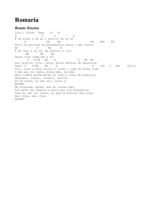 Romaria
Renato Teixeira
Intr.: (D/F#     Gm6)     (D       G)
D                  G           D        G
É de sonho e de pó o destino de um só
       D               F#          Bm           F#    F#4    F#
Feito eu perdido em pensamentos sobre o meu cavalo
Bm             E         Bm           E
É de laço e de nó, de gibeira e jiló
         Bm       F#        Bm
Dessa vida comprida a sol
          G  D/F#     Em       A          D F# Bm
Sou caipira, Pira...pora, Nossa Senhora de Aparecida
Bm/A G      D/F#      Em         A               D    (D4   D     D9)   (D4/7)
Ilu...mina a mina escura e funda o trem da minha vida
O meu pai foi peão, minha mãe, solidão
Meus irmãos perderam-se na vida à custa de aventura
Descasei, joguei, investi, desisti
Se há sorte, eu não sei, nunca vi
REFRÃO
Me disseram, porém, que eu viesse aqui
Prá pedir de romaria e prece paz nos desaventos
Como eu não sei rezar, só queria mostrar meu olhar
Meu olhar, meu olhar
REFRÃO
 
