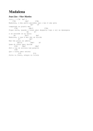 Madalena
Ivan Lins - Vitor Martins
Intr.: ( C7M Dm7 )
    C7M            (Dm7         C7M)
Madalena, o meu peito percebeu que o mar é uma gota
                          Gm7      C9
comparado ao pranto meu
      F7M               (Bb/C            F7M)
Fique certa, quando o nosso amor desperta logo o sol se desespera
                     Em        A7
e se esconde lá na serra
     Dm            Dm/C           Bm7
Madalena, o que é meu não se divide
           E7            Am7
Nem tão pouco se admite
          Am7/G           F#m7        B7
Quem do nosso amor duvide
      E7M       F#m7            G#m7
Até a lua se arrisca num palpite
      G7M
Que o nosso amor existe
           C/D                F/G
Forte ou fraco, alegre ou triste
 