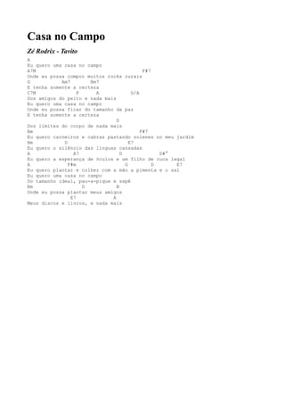 Casa no Campo
Zé Rodrix - Tavito
A
Eu quero uma casa no campo
A7M                                         F#7
Onde eu possa compor muitos rocks rurais
G           Am7        Bm7
E tenha somente a certeza
C7M                F     A             G/A
Dos amigos do peito e nada mais
Eu quero uma casa no campo
Onde eu possa ficar do tamanho da paz
E tenha somente a certeza
                                D
Dos limites do corpo de nada mais
Bm                                         F#7
Eu quero carneiros e cabras pastando solenes no meu jardim
Bm           D                        E7
Eu quero o silêncio das línguas cansadas
A                A7               D               D#°
Eu quero a esperança de óculos e um filho de cuca legal
A              F#m                  G           D     E7
Eu quero plantar e colher com a mão a pimenta e o sal
Eu quero uma casa no campo
Do tamanho ideal, pau-a-pique e sapê
Bm                   D          B
Onde eu possa plantar meus amigos
                E7            A
Meus discos e livros, e nada mais
 