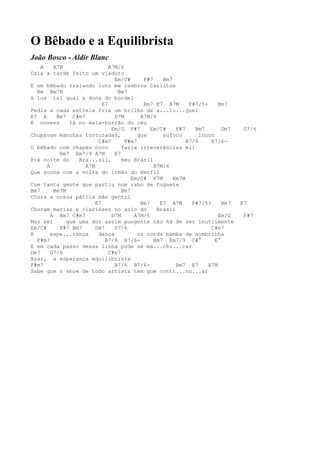 O Bêbado e a Equilibrista
João Bosco - Aldir Blanc
    A    A7M                  A7M/6
Caía a tarde feito um viaduto
                                Em/C#      F#7    Bm7
E um bêbado trajando luto me lembrou Carlitos
  Bm Bm7M                        Bm7
A lua tal qual a dona do bordel
                           E7              Bm7 E7 A7M       F#7/5+     Bm7
Pedia a cada estrela fria um brilho de a...lu...guel
E7 A      Bm7 C#m7              D7M       A7M/6
E nuvens       lá no mata-borrão do céu
                               Em/G F#7       Em/C#    F#7    Bm7        Dm7    G7/6
Chupavam manchas torturadas,             que      sufoco        louco
                         C#m7       F#m7                   B7/6     B7/6-
O bêbado com chapéu coco           fazia irreverências mil
           Bm7 Em7/9 A7M        E7
Prá noite do      Bra...sil,       meu Brasil
      A             A7M                        A7M/6
Que sonha com a volta do irmão do Henfil
                                       Em/C# F7M      Bm7M
Com tanta gente que partiu num rabo de foguete
Bm7      Bm7M                      Bm7
Chora a nossa pátria mãe gentil
                        E7                Bm7    E7 A7M      F#7/5+      Bm7   E7
Choram marias e clarisses no solo do            Brasil
        A Bm7 C#m7             D7M      A7M/6                          Em/G     F#7
Mas sei       que uma dor assim pungente não há de ser inutilmente
Em/C#      F#7 Bm7      Dm7     G7/6                                C#m7
A       espe...rança     dança           na corda bamba de sombrinha
  F#m7                      B7/6 B7/6-         Bm7 Em7/9 C#°          E°
E em cada passo dessa linha pode se ma...chu...car
Dm7     G7/6                  C#m7
Azar, a esperança equilibrista
F#m7                            B7/6 B7/6-             Bm7 E7      A7M
Sabe que o show de todo artista tem que conti...nu...ar
 