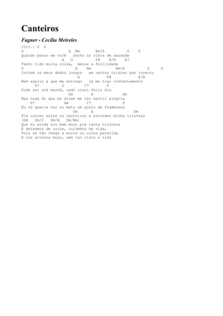 Canteiros
Fagner - Cecília Meireles
Intr.: D G
D                      A Bm          Bm/A             G    D
Quando penso em você      fecho os olhos de saudade
                  A     G            F#     A/B      A7
Tenho tido muita coisa, menos a felicidade
D                          A    Bm              Bm/A           G   D
Correm os meus dedos longos       em versos tristes que invento
                             A            F#               A/B
Nem aquilo a que me entrego       já me traz contentamento
       D7         G            C7         F
Pode ser até manhã, cedo claro feito dia
                       Gm          A               Dm
Mas nada do que me dizem me faz sentir alegria
    D7              Gm          C7                 F
Eu só queria ter no mato um gosto de framboesa
                          Gm       A                    Dm
Prá correr entre os canteiros e esconder minha tristeza
(Dm    Dm/C  Dm/B    Dm/Bb)
Que eu ainda sou bem moço prá tanta tristeza
E deixemos de coisa, cuidemos da vida,
Pois se não chega a morte ou coisa parecida
E nos arrasta moço, sem ter visto a vida
 
