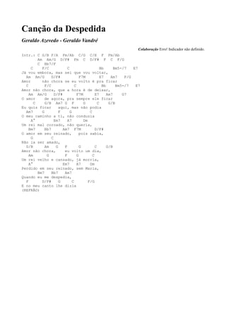 Canção da Despedida
Geraldo Azevedo - Geraldo Vandré
                                                                     Colaboração Erro! Indicador não definido.
Intr.: C G/B F/A Fm/Ab C/G C/E F Fm/Ab
         Am Am/G D/F# Fm C D/F# F C F/G
         C Bb7/F
     C     F/C             C                       Bb      Bm5-/7   E7
Já vou embora, mas sei que vou voltar,
  Am Am/G        D/F#                F7M           E7    Am7    F/G
Amor       não chora se eu volto é pra ficar
  C          F/C                 C                  Bb      Bm5-/7   E7
Amor não chora, que a hora é de deixar,
    Am Am/G        D/F#            F7M         E7      Am7     G7
O amor       de agora, pra sempre ele ficar
       C     G/B Am7 G F               G         C      G/B
Eu quis ficar         aqui, mas não podia
  Am7      G          F      G             C
O meu caminho a ti, não conduzia
     A°            Em7     A7          Dm
Um rei mal coroado, não queria,
    Bm7      Bb7        Am7 F7M                D/F#
O amor em seu reinado,               pois sabia,
     G           C
Não ia ser amado,
  G/B        Am     G    F           G         C       G/B
Amor não chora,          eu volto um dia,
    Am        G          F         G         C
Um rei velho e cansado, já morria,
    A°                  Em7        A7      Dm
Perdido em seu reinado, sem Maria,
         Bm7     Bb7     Am7
Quando eu me despedia,
  F        D/F#       G        C          F/G
E no meu canto lhe dizia
(REFRÃO)
 