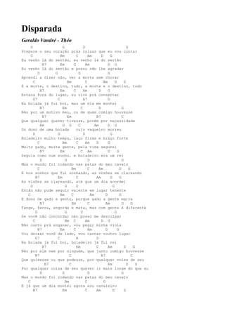 Disparada
Geraldo Vandré - Théo
     D                  G                D                                   G
Prepare o seu coração prás coisas que eu vou contar
     C                 Bm          C         Am        D       G
Eu venho lá do sertão, eu venho lá do sertão
               B7      Em        C         Am                D G
Eu venho lá do sertão e posso não lhe agradar
           D       G                 D                       G
Aprendi a dizer não, ver a morte sem chorar
       C                    Bm             C             Am        D       G
E a morte, o destino, tudo, a morte e o destino, tudo
             B7        Em        C       Am          D       G
Estava fora do lugar, eu vivo prá consertar
       G7            C                   A7                  D
Na boiada já fui boi, mas um dia me montei
             B7         Em             C             D                   G
Não por um motivo meu, ou de quem comigo houvesse
               B7           Em                     B7                    C
Que qualquer querer tivesse, porém por necessidade
             Am         D G          C            Am         D G
Do dono de uma boiada              cujo vaqueiro morreu
       D             G                   D                     G
Boiadeiro muito tempo, laço firme e braço forte
           C            Bm         C       Am      D         G
Muito gado, muita gente, pela vida segurei
             B7        Em              C Am                  D       G
Seguia como num sonho, e boiadeiro era um rei
             D            G                  D                           G
Mas o mundo foi rodando nas patas do meu cavalo
           C                   Bm            C       Am                D       G
E nos sonhos que fui sonhando, as visões se clareando
         B7          Em            C               Am          D       G
As visões se clareando, até que um dia acordei
     D                    G        D                             G
Então não pude seguir valente em lugar tenente
   C                   Bm      C               Am          D           G
E dono de gado e gente, porque gado a gente marca
             B7                Em            C             Am            D       G
Tange, ferra, engorda e mata, mas com gente é diferente
         D                G            D                           G
Se você não concordar não posso me desculpar
       C                  Bm C             Am          D G
Não canto prá enganar, vou pegar minha viola
           B7          Em        C           Am            D         G
Vou deixar você de lado, vou cantar noutro lugar
         G7          C             A               D
Na boiada já fui boi, boiadeiro já fui rei
               B7                  Em              C         Am            D       G
Não por mim nem por ninguém, que junto comigo houvesse
         B7                  C                         B7                        C
Que quisesse ou que pudesse, por qualquer coisa de seu
                B7           C                               Am              D       G
Por qualquer coisa de seu querer ir mais longe do que eu
             D          G                    D                           G
Mas o mundo foi rodando nas patas do meu cavalo
   C                      Bm               C             G
E já que um dia montei agora sou cavaleiro
       B7               Em                 C       Am            D         G
 