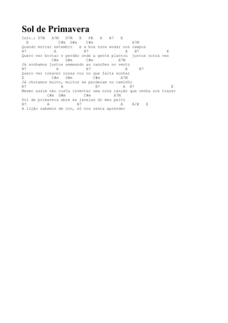 Sol de Primavera
Intr.: D7M   A7M     D7M   E    F#     A B7     E
   E              C#m G#m     C#m                    A7M
Quando entrar setembro     e a boa nova andar nos campos
B7            A              B7                    A   B7      E
Quero ver brotar o perdão onde a gente plantou juntos outra vez
             C#m     G#m      C#m             A7M
Já sonhamos juntos semeando as canções no vento
B7              A             B7                   A      B7
Quero ver crescer nossa voz no que falta sonhar
E            C#m     G#m           C#m          A7M
Já choramos muito, muitos se perderam no caminho
B7                 A                B7            A B7           E
Mesmo assim não custa inventar uma nova canção que venha nos trazer
           C#m G#m           C#m            A7M
Sol de primavera abre as janelas do meu peito
B7         A              B7                    A    A/B     E
A lição sabemos de cor, só nos resta aprender
 