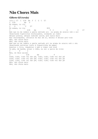 Não Chores Mais
Gilberto Gil (versão)
Intr.: G7 C G/B Am F C G C G7
C G/B          Am      F
No woman, no cry
C    G           C       G7
No woman, no cry                      BIS
C                   G/B     Am            F C             G           C   G7
Bem que eu me lembro a gente sentado ali na grama do aterro sob o sol
Observando hipócritas disfarçados, rondando ao redor
Amigos presos, amigos sumindo assim, prá nunca mais
Nas recordações, retratos do mal em si, melhor é deixar prá trás
Não, não chore mais
Não, não chore mais
Bem que eu me lembro a gente sentado ali na grama do aterro sob o céu
Observando estrelas junto à fogueirinha de papel
Quentar o frio, requentar o pão e comer com você
Os pés, de manhã, pisar o chão, eu sei a garra de viver
C         F         C
Mas, se Deus quiser
C                  G/B         Am             F
Tudo, tudo, tudo vai dar pé, tudo, tudo, tudo vai dar pé
Tudo, tudo, tudo vai dar pé, tudo, tudo, tudo vai dar pé
Tudo, tudo, tudo vai dar pé, tudo, tudo, tudo vai dar pé
Não, não chore mais
Não, não chore mais
 