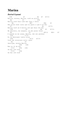 Marina
Dorival Caymmi
  D7M              B7               Em    B7     B7/5+
Marina, morena, Marina, você se pintou
   Em             A7                D7M
Marina você faça tudo mas faça o favor
      Bm                    Bm7                F#m     B7
Não pinte esse rosto que eu gosto e que é só meu
   E7                                       Em       A7/5+
Marina você já é bonita com que Deus lhe deu
   D7M                 B7                Em      B7    B7/5+
Me aborreci, me zanguei, já não posso falar
   Em                      A7                  F#7/6    F#5+   B7
E quando eu me zango, Marina, não sei perdoar
   G7M                C7/9
Eu já desculpei tanta coisa
   D7M                      B7/6   B7/5+
Você não arranjava outro igual
    Em                A7
Desculpe, morena Marina
              D7M      G7M
Mas eu tô de mal
    C7/9      D7M     G7M
De mal com você
    C7/9      D7M
De mal com você
 