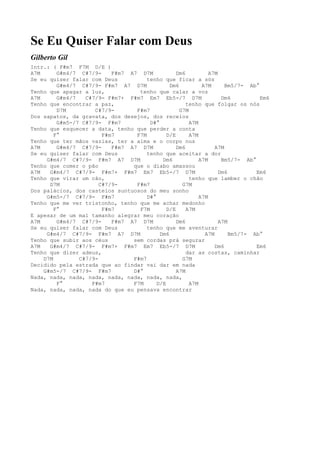 Se Eu Quiser Falar com Deus
Gilberto Gil
Intr.: ( F#m7 F7M D/E )
A7M      G#m4/7 C#7/9-     F#m7 A7 D7M            Dm6          A7M
Se eu quiser falar com Deus           tenho que ficar a sós
         G#m4/7 C#7/9- F#m7 A7 D7M             Dm6          A7M      Bm5/7- Ab°
Tenho que apagar a luz,            tenho que calar a voz
A7M      G#m4/7   C#7/9- F#m7+ F#m7 Em7 Eb5-/7 D7M                  Dm6         Em6
Tenho que encontrar a paz,                            tenho que folgar os nós
         D7M         C#7/9-       F#m7             G7M
Dos sapatos, da gravata, dos desejos, dos receios
         G#m5-/7 C#7/9- F#m7           D#°             A7M
Tenho que esquecer a data, tenho que perder a conta
        F°              F#m7      F7M         D/E      A7M
Tenho que ter mãos vazias, ter a alma e o corpo nus
A7M      G#m4/7 C#7/9-     F#m7 A7 D7M            Dm6            A7M
Se eu quiser falar com Deus           tenho que aceitar a dor
     G#m4/7 C#7/9- F#m7 A7 D7M              Dm6            A7M      Bm5/7- Ab°
Tenho que comer o pão            que o diabo amassou
A7M   G#m4/7 C#7/9- F#m7+ F#m7 Em7 Eb5-/7 D7M                      Dm6         Em6
Tenho que virar um cão,                                tenho que lamber o chão
      D7M              C#7/9-     F#m7              G7M
Dos palácios, dos castelos suntuosos do meu sonho
     G#m5-/7 C#7/9- F#m7              D#°                  A7M
Tenho que me ver tristonho, tenho que me achar medonho
        F°              F#m7       F7M        D/E     A7M
E apesar de um mal tamanho alegrar meu coração
A7M      G#m4/7 C#7/9-     F#m7 A7 D7M            Dm6              A7M
Se eu quiser falar com Deus           tenho que me aventurar
     G#m4/7 C#7/9- F#m7 A7 D7M             Dm6               A7M       Bm5/7- Ab°
Tenho que subir aos céus         sem cordas prá segurar
A7M   G#m4/7 C#7/9- F#m7+ F#m7 Em7 Eb5-/7 D7M                    Dm6           Em6
Tenho que dizer adeus,                                dar as costas, caminhar
    D7M         C#7/9-           F#m7               G7M
Decidido pela estrada que ao findar vai dar em nada
    G#m5-/7 C#7/9- F#m7          D#°              A7M
Nada, nada, nada, nada, nada, nada, nada, nada,
         F°         F#m7         F7M      D/E          A7M
Nada, nada, nada, nada do que eu pensava encontrar
 