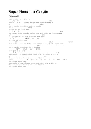 Super-Homem, a Canção
Gilberto Gil
Intr.: A7M Aº       A7M A°
     A7M Aº                                      A7M
Um dia     vivi a ilusão de que ser homem bastaria
Aº                                      G#m7
Que o mundo masculino tudo me daria
C#7/9-                    F#7M
Do que eu quisesse ter
     A7M    Aº                                                A7M
Que nada, minha porção mulher que até então se resguardara
Aº                                         G#m7
É a porção melhor que trago em mim agora
C#7/9-                F#7M     Em7  A7
É o que me faz viver
         D7M D#º                                 C#m7                   F#7/9-
Quem dera      pudesse todo homem compreender, ó mãe, quem dera
                                    Bm7
Ser o verão no apogeu da primavera
          F#7/9- B7/9       Bm7    E7/9-
E só por ela      ser
      A7M      Aº                                        A7M
Quem sabe      o super-homem venha nos restituir a glória
Aº                                            Bm
Mudando como um Deus o curso da história
E7/9                    A    Dm7   G7    C    C° C    C°  Bm7     E7/9-
Por causa da mulher
Quem sabe o super-homem venha nos restituir a glória
Mudando como um Deus o curso da história
Por causa da mulher
 