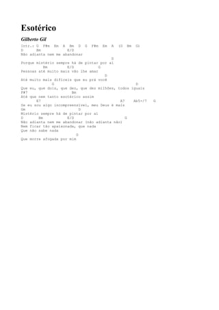 Esotérico
Gilberto Gil
Intr.: G F#m Em A Bm D G        F#m   Em   A   (D   Bm   G)
D      Bm            E/D
Não adianta nem me abandonar
                                         D
Porque mistério sempre há de pintar por aí
           Bm        E/D            G
Pessoas até muito mais vão lhe amar
                                      D
Até muito mais difíceis que eu prá você
              G                                     D
Que eu, que dois, que dez, que dez milhões, todos iguais
F#7                    Bm
Até que nem tanto esotérico assim
       E7                                    A7    Ab5-/7     G
Se eu sou algo incompreensível, meu Deus é mais
Gm                          D
Mistério sempre há de pintar por aí
D       Bm           E/D                        G
Não adianta nem me abandonar (não adianta não)
Nem ficar tão apaixonada, que nada
Que não sabe nada
                          D
Que morre afogada por mim
 