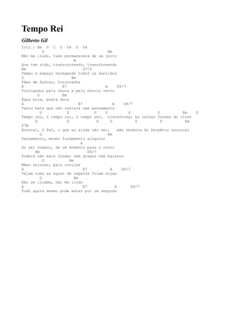 Tempo Rei
Gilberto Gil
Intr.: Em     D C G G4 G G4
            G                                Bm
Não me iludo, tudo permanecerá de um jeito
                           A
Que tem sido, transcorrendo, transformando
Am                               D7/9
Tempo e espaço navegando todos os sentidos
G                        Bm
Pães de Açúcar, Corcovados
A                  E7                      A        D4/7
Fustigados pela chuva e pelo eterno vento
        G          Bm
Água mole, pedra dura
A                             E7                A      D4/7
Tanto bate que não restará nem pensamento
          G           D                G   D             G            D          Em    D
Tempo rei, ó tempo rei, ó tempo rei, transformai as velhas formas do viver
      G               D                  G    D              G          D         Em
F7M
Ensinai, ó Pai, o que eu ainda não sei,             mãe senhora do Perpétuo socorrei
          G                                  Bm
Pensamento, mesmo fundamento singular
                               A
Do ser humano, de um momento para o outro
      Am                            D4/7
Poderá não mais fundar nem gregos nem baianos
            G           Bm
Mães zelosas, pais corujas
A                                E7           A       D4/7
Vejam como as águas de repente ficam sujas
          G                Bm
Não se iludam, não me iludo
A                                E7               A        D4/7
Tudo agora mesmo pode estar por um segundo
 