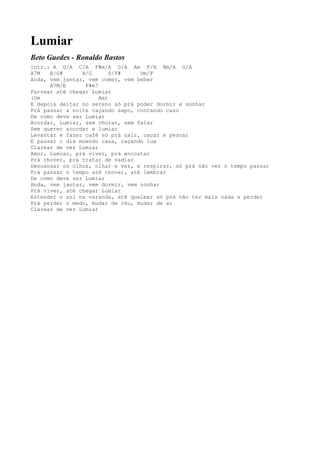 Lumiar
Beto Guedes - Ronaldo Bastos
Intr.: A G/A C/A F#m/A D/A Am F/A Bm/A G/A
A7M   E/G#      A/G       D/F#    Dm/F
Anda, vem jantar, vem comer, vem beber
      A7M/E      F#m7
Farrear até chegar Lumiar
(Dm                   Am)
E depois deitar no sereno só prá poder dormir e sonhar
Prá passar a noite caçando sapo, contando caso
De como deve ser Lumiar
Acordar, Lumiar, sem chorar, sem falar
Sem querer acordar e lumiar
Levantar e fazer café só prá sair, caçar e pescar
E passar o dia moendo cana, caçando lua
Clarear de vez Lumiar
Amor, Lumiar, prá viver, prá encostar
Prá chover, prá tratar de vadiar
Descansar os olhos, olhar e ver, e respirar, só prá não ver o tempo passar
Prá passar o tempo até chover, até lembrar
De como deve ser Lumiar
Anda, vem jantar, vem dormir, vem sonhar
Prá viver, até chegar Lumiar
Estender o sol na varanda, até queimar só prá não ter mais nada a perder
Prá perder o medo, mudar de céu, mudar de ar
Clarear de vez Lumiar
 