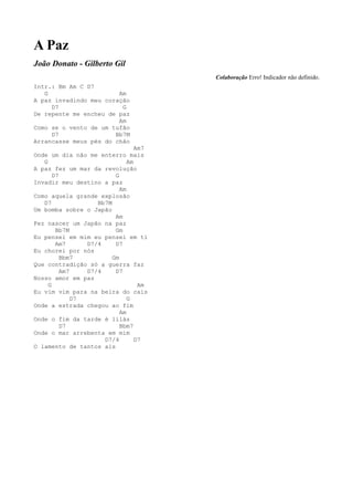 A Paz
João Donato - Gilberto Gil
                                        Colaboração Erro! Indicador não definido.
Intr.: Bm Am C D7
   G                    Am
A paz invadindo meu coração
     D7                  G
De repente me encheu de paz
                        Am
Como se o vento de um tufão
     D7                Bb7M
Arrancasse meus pés do chão
                                  Am7
Onde um dia não me enterro mais
   G                           Am
A paz fez um mar da revolução
       D7                 G
Invadir meu destino a paz
                            Am
Como aquela grande explosão
   D7               Bb7M
Um bomba sobre o Japão
                          Am
Fez nascer um Japão na paz
        Bb7M              Gm
Eu pensei em mim eu pensei em ti
        Am7      D7/4     D7
Eu chorei por nós
          Bbm7           Gm
Que contradição só a guerra faz
          Am7    D7/4     D7
Nosso amor em paz
     G                             Am
Eu vim vim para na beira do cais
              D7               G
Onde a estrada chegou ao fim
                            Am
Onde o fim da tarde é lilás
          D7                Bbm7
Onde o mar arrebenta em mim
                      D7/4        D7
O lamento de tantos ais
 