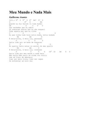 Meu Mundo e Nada Mais
Guilherme Arantes
Intr.: E° G E° G E° Am7 D7 G
G               E°    G             Bm
Quando eu fui ferido vi tudo mudar
Dm               G        C   F        C
Das verdades que eu sabia
Só sobraram restos que eu não esqueci
Toda aquela paz que eu tinha
C             G                   D             G
Eu que tinha tudo hoje estou mudo, estou mudado
         Em           Am             D
À meia-noite, à meia luz, pensando
       G            C       D          G
Daria tudo por um modo de esquecer
C           G                 D             G
Eu queria tanto estar no escuro do meu quarto
         Em           Am        D
À meia-noite, à meia luz, sonhando
       G                C       D        G (E° G)   Am   D   G
Daria tudo por meu mundo e nada mais
Não estou bem certo se ainda vou sorrir
Sem um traço de amargura
Como ser mais livre, como ser capaz
De enfrentar um novo dia
 