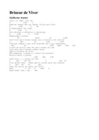 Brincar de Viver
Guilherme Arantes
Intr.: A C#m7 D7M Dm
A                A7M      D
Quem me chamou não vai querer voltar pro ninho
A          A7M          D      Dm
E redescobrir seu lugar
A         A7M      D
Prá retornar e enfrentar o dia-a-dia
A       A7M          D      E/G#
Reaprender a sonhar
        E7                    Em/G              A7          D/F#
Você verá que é mesmo assim, que a história não tem fim
D           Bm7             E7              A7M         D7M
Continua sempre o que você responde sim à sua imaginação
  Bm7             E7                             A7M C#m7     D7M   D/E
A arte de sorrir cada vez que o mundo diz não
Você verá que a emoção começa agora
Agora é brincar de viver
Não esquecer, ninguém é o centro do universo
Assim é maior o prazer
                            A7M       C#m        D7M
Você verá ... o mundo diz não
C      Em7        Dm Fm                   C            Dm7 G7
E eu desejo amar     todos que eu cruzar pelo meu caminho
C     Em7     Dm     E7           Am7
Como sou feliz, eu quero ver feliz
Am/G               F E7     A       C#m7      D
Quem andar comi...go,       vem
 