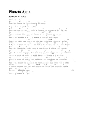 Planeta Água
Guilherme Arantes
Intr.: A7 D
A4/7       A7          D                 A7
Água que nasce na fonte serena do mundo
                    D4        D
E que abre um profundo grotão
A4/7       A7       D                A7                   D4      D
Água que faz inocente riacho e deságua na corrente do ribeirão
Bm                  F#7              A4/7      A7          G
Águas escuras dos rios que levam a fertilidade ao sertão
Bm                  F#7                 A4/7         A7    G
Águas que banham aldeias e matam a sede da população
D                      G/D                    A/C#                  Bm
Águas que caem das pedras no véu das cascatas, ronco de trovão
F#/Bb                    Bm     Bm/A      G7M          G6      D4   D
E depois dormem tranqüilas no leito dos lagos, no leito dos lagos
A4/7       A7     D                      A7               D4        D
Água dos igarapés, onde Iara, a mãe d'água é misteriosa canção
A4/7          A7       D                  A7                 D4        D
Água que o sol evapora, pro céu vai embora, virar nuvem de algodão
Bm               F#7                 A4/7           A7       G
Gotas de água da chuva, alegre arco-íris sobre a plantação
Bm               F#7                        A4/7          A7      G
Gotas de água da chuva, tão tristes, são lágrimas na inundação
D                     G/D                        A7                         Bm
Águas que movem moinhos são as mesmas águas que encharcam o chão
F#/Bb                 Bm      Bm/A       G7M           G6       D
E sempre voltam humildes pro fundo da terra, pro fundo da terra
(Bm F#m          G D)
Terra,    planeta água                                                   (2x)
               G  A4/7      D
Terra, planeta á...gua
 