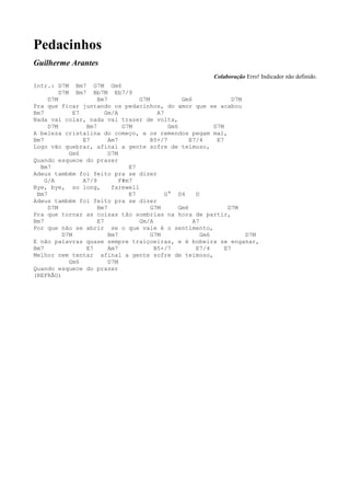 Pedacinhos
Guilherme Arantes
                                                            Colaboração Erro! Indicador não definido.
Intr.: D7M Bm7 G7M Gm6
         D7M Bm7 Bb7M Eb7/9
     D7M              Bm7           G7M            Gm6               D7M
Pra que ficar juntando os pedacinhos, do amor que se acabou
Bm7           E7         Gm/A             A7
Nada vai colar, nada vai trazer de volta,
     D7M          Bm7          G7M            Gm6             D7M
A beleza cristalina do começo, e os remendos pegam mal,
Bm7              E7       Am7           B5+/7         E7/4     E7
Logo vão quebrar, afinal a gente sofre de teimoso,
            Gm6           D7M
Quando esquece do prazer
  Bm7                            E7
Adeus também foi feito pra se dizer
    G/A          A7/9         F#m7
Bye, bye, so long,         farewell
 Bm7                             E7          G° D4      D
Adeus também foi feito pra se dizer
     D7M              Bm7               G7M       Gm6              D7M
Pra que tornar as coisas tão sombrias na hora de partir,
Bm7                   E7            Gm/A               A7
Por que não se abrir se o que vale é o sentimento,
          D7M             Bm7           G7M               Gm6            D7M
E não palavras quase sempre traiçoeiras, e é bobeira se enganar,
Bm7               E7      Am7            B5+/7          E7/4      E7
Melhor nem tentar afinal a gente sofre de teimoso,
            Gm6           D7M
Quando esquece do prazer
(REFRÃO)
 
