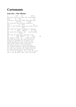 Cartomante
Ivan Lins - Vítor Martins
D          G/D      Dm              A/C#
Nos dias de hoje é bom que se proteja
B4/7      E7    A4/7                   A7
Ofereça a face prá quem quer que seja
D            G/D Dm            A/C#
Nos dias de hoje esteja tranqüilo
B4/7            E7 A4/7                A7
Haja o que houver, pense nos seus filhos
Dm                   Dm/C
Não ande nos bares, esqueça os amigos
F7            B7M      Bm7/5-       E7 A7M
Não pare nas praças, não       corra perigo
Dm                Dm/C
Não fale do medo que temos da vida
F7           B7M Bm7/5-       E7      A4/7    D4
Não ponha o dedo na        nossa ferida
Nos dias de hoje não lhes dê motivo
Porque na verdade eu te quero vivo
Tenha paciência, Deus está contigo
Deus está conosco até o pescoço
Já está escrito, já está previsto
Por todas videntes, pelas cartomantes
Tá tudo nas cartas, em todas estrelas
No jogo dos búzios e nas profecias
Cai o rei de espadas, cai o rei de ouros
Cai o rei de paus, cai, não fica nada
 