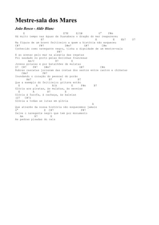 Mestre-sala dos Mares
João Bosco - Aldir Blanc
        E                              E7M     E/G#           G°     F#m
Há muito tempo nas águas da Guanabara o dragão do mar reapareceu
                     B7                                     E            E Eb7   D7
Na figura de um bravo feiticeiro a quem a história não esqueceu
C#7                 F#7                 D#m7         G#7         C#m
Conhecido como navegante negro, tinha a dignidade de um mestre-sala
                                   F#7
E ao acenar pelo mar na alegria das regatas
Foi saudado no porto pelas mocinhas francesas
            Am/C                 B7          E
Jovens polacas e por batalhões de mulatas
D7 C#7         F#7      D#m7                     G#7           C#m
Rubras cascatas jorravam das costas dos santos entre cantos e chibatas
      C#m7            F#7
Inundando o coração do pessoal do porão
           Am7             B7        E          B7
Que a exemplo do feiticeiro gritava então
   E              A            B/A           E     F#m     B7
Glória aos piratas, às mulatas, às sereias
   E           A          B7            E
Glória à farofa, à cachaça, às baleias
(D7       C#7)
Glória a todas as lutas em glória
                                                         A
Que através da nossa história não esquecemos jamais
G°                      E C#7                      F#7
Salve o navegante negro que tem por monumento
     Am          B7          E
As pedras pisadas do cais
 