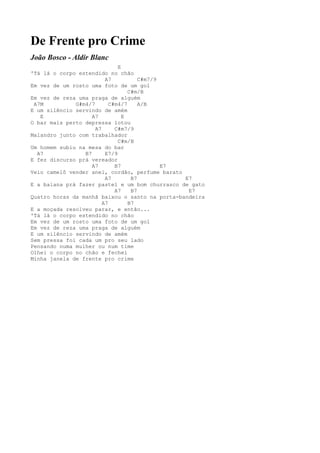 De Frente pro Crime
João Bosco - Aldir Blanc
                              E
'Tá lá o corpo estendido no chão
                         A7           C#m7/9
Em vez de um rosto uma foto de um gol
                                  C#m/B
Em vez de reza uma praga de alguém
 A7M          G#m4/7       C#m4/7     A/B
E um silêncio servindo de amém
   E                A7          E
O bar mais perto depressa lotou
                     A7      C#m7/9
Malandro junto com trabalhador
                              C#m/B
Um homem subiu na mesa do bar
  A7             B7      E7/9
E fez discurso prá vereador
                    A7       B7              E7
Veio camelô vender anel, cordão, perfume barato
                         A7        B7           E7
E a baiana prá fazer pastel e um bom churrasco de gato
                             A7    B7            E7
Quatro horas da manhã baixou o santo na porta-bandeira
                        A7        B7
E a moçada resolveu parar, e então...
'Tá lá o corpo estendido no chão
Em vez de um rosto uma foto de um gol
Em vez de reza uma praga de alguém
E um silêncio servindo de amém
Sem pressa foi cada um pro seu lado
Pensando numa mulher ou num time
Olhei o corpo no chão e fechei
Minha janela de frente pro crime
 