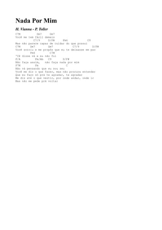 Nada Por Mim
H. Vianna - P. Toller
C7M           Dm7     Gm7
Você me tem fácil demais
           C7/9      D/F#     Fm6            C9
Mas não parece capaz de cuidar do que possui
C7M      Dm7         Gm7            C7/9        D/F#
Você sorriu e me propôs que eu te deixasse em paz
         Fm6          C7M
'Cê disse vá e eu não fui
F/A          Fm/Ab   C9       D/F#
Não faça assim,    não faça nada por mim
F7M          Fm                 C
Não vá pensando que eu sou seu
Você me diz o que fazer, mas não procura entender
Que eu faço só prá te agradar, te agradar
Me diz até o que vestir, por onde andar, onde ir
Mas não me pede prá voltar
 