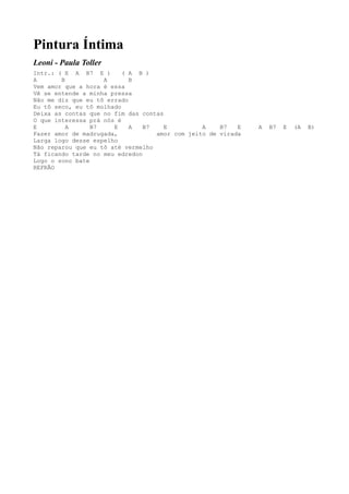 Pintura Íntima
Leoni - Paula Toller
Intr.: ( E A B7 E )       ( A B )
A       B           A       B
Vem amor que a hora é essa
Vê se entende a minha pressa
Não me diz que eu tô errado
Eu tô seco, eu tô molhado
Deixa as contas que no fim das contas
O que interessa prá nós é
E         A      B7    E    A   B7    E         A    B7   E   A   B7   E   (A   B)
Fazer amor de madrugada,           amor com jeito de virada
Larga logo desse espelho
Não reparou que eu tô até vermelho
Tá ficando tarde no meu edredon
Logo o sono bate
REFRÃO
 